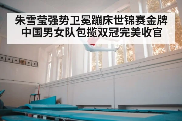 朱雪莹强势卫冕蹦床世锦赛金牌中国男女队包揽双冠完美收官